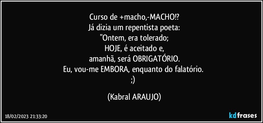 Curso de +macho,-MACHO!?
Já dizia um repentista/poeta:
"Ontem, era tolerado;
HOJE, é aceitado e,
amanhã, será OBRIGATÓRIO.
Eu, vou-me EMBORA, enquanto do falatório. 
;) (KABRAL ARAUJO)