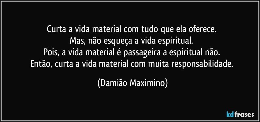 Curta a vida material com tudo que ela oferece. 
Mas, não esqueça a vida espiritual. 
Pois, a vida material é passageira a espiritual não. 
Então, curta a vida material com muita responsabilidade. (Damião Maximino)