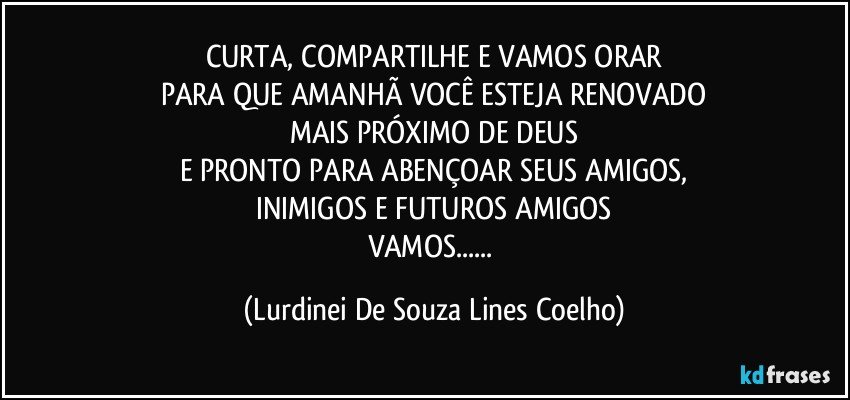 CURTA, COMPARTILHE E VAMOS ORAR
PARA QUE AMANHÃ VOCÊ ESTEJA RENOVADO
MAIS PRÓXIMO DE DEUS
E PRONTO PARA ABENÇOAR SEUS AMIGOS,
INIMIGOS E FUTUROS AMIGOS
VAMOS... (Lurdinei De Souza Lines Coelho)