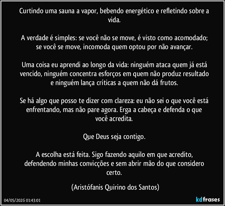 Curtindo uma sauna a vapor, bebendo energético e refletindo sobre a vida.‎
‎
A verdade é simples: se você não se move, é visto como acomodado; se você se move, incomoda quem optou por não avançar.‎
‎
Uma coisa eu aprendi ao longo da vida: ninguém ataca quem já está vencido, ninguém concentra esforços em quem não produz resultado e ninguém lança críticas a quem não dá frutos.‎
‎
Se há algo que posso te dizer com clareza: eu não sei o que você está enfrentando, mas não pare agora. Erga a cabeça e defenda o que você acredita.‎
‎
Que Deus seja contigo.‎
‎
A escolha está feita. Sigo fazendo aquilo em que acredito, defendendo minhas convicções e sem abrir mão do que considero certo. (Aristófanis Quirino dos Santos)