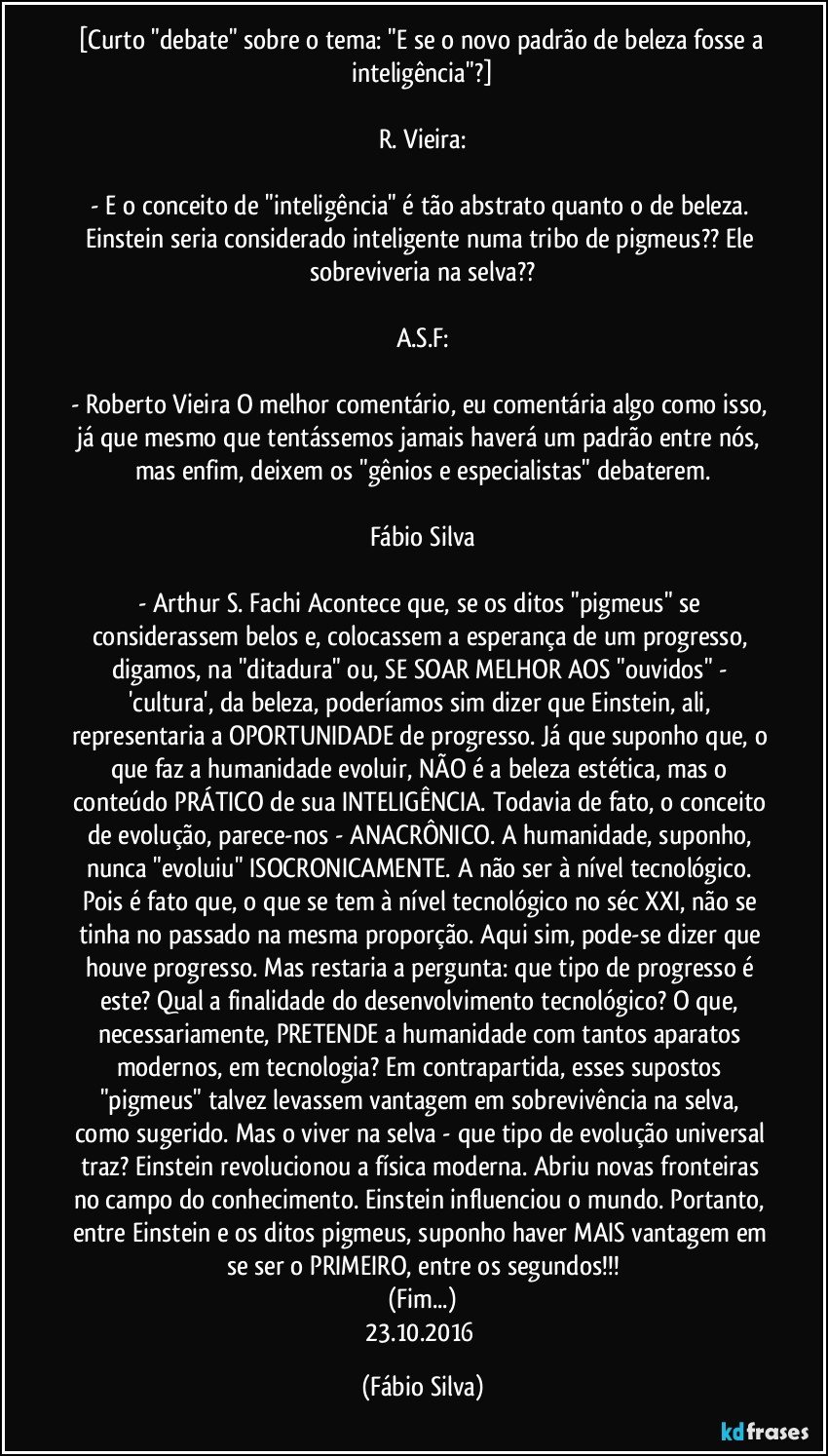 [Curto "debate" sobre o tema: "E se o novo padrão de beleza fosse a inteligência"?]

R. Vieira:

- E o conceito de "inteligência" é tão abstrato quanto o de beleza. Einstein seria considerado inteligente numa tribo de pigmeus?? Ele sobreviveria na selva??

A.S.F:

- Roberto Vieira O melhor comentário, eu comentária algo como isso, já que mesmo que tentássemos jamais haverá um padrão entre nós, mas enfim, deixem os "gênios e especialistas" debaterem.

Fábio Silva

- Arthur S. Fachi Acontece que, se os ditos "pigmeus" se considerassem belos e, colocassem a esperança de um progresso, digamos, na "ditadura" ou, SE SOAR MELHOR AOS "ouvidos" - 'cultura', da beleza, poderíamos sim dizer que Einstein, ali, representaria a OPORTUNIDADE de progresso. Já que suponho que, o que faz a humanidade evoluir, NÃO é a beleza estética, mas o conteúdo PRÁTICO de sua INTELIGÊNCIA. Todavia de fato, o conceito de evolução, parece-nos - ANACRÔNICO. A humanidade, suponho, nunca "evoluiu" ISOCRONICAMENTE. A não ser à nível tecnológico. Pois é fato que, o que se tem à nível tecnológico no séc XXI, não se tinha no passado na mesma proporção. Aqui sim, pode-se dizer que houve progresso. Mas restaria a pergunta: que tipo de progresso é este? Qual a finalidade do desenvolvimento tecnológico? O que, necessariamente, PRETENDE a humanidade com tantos aparatos modernos, em tecnologia? Em contrapartida, esses supostos "pigmeus" talvez levassem vantagem em sobrevivência na selva, como sugerido. Mas o viver na selva - que tipo de evolução universal traz? Einstein revolucionou a física moderna. Abriu novas fronteiras no campo do conhecimento. Einstein influenciou o mundo. Portanto, entre Einstein e os ditos pigmeus, suponho haver MAIS vantagem em se ser o PRIMEIRO, entre os segundos!!!
(Fim...)
23.10.2016 (Fábio Silva)