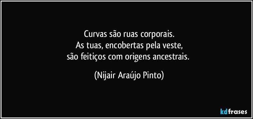 Curvas são ruas corporais.
As tuas, encobertas pela veste,
são feitiços com origens ancestrais. (Nijair Araújo Pinto)