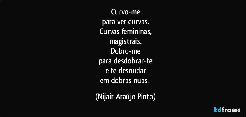 Curvo-me
para ver curvas.
Curvas femininas,
magistrais.
Dobro-me
para desdobrar-te
e te desnudar
em dobras nuas. (Nijair Araújo Pinto)