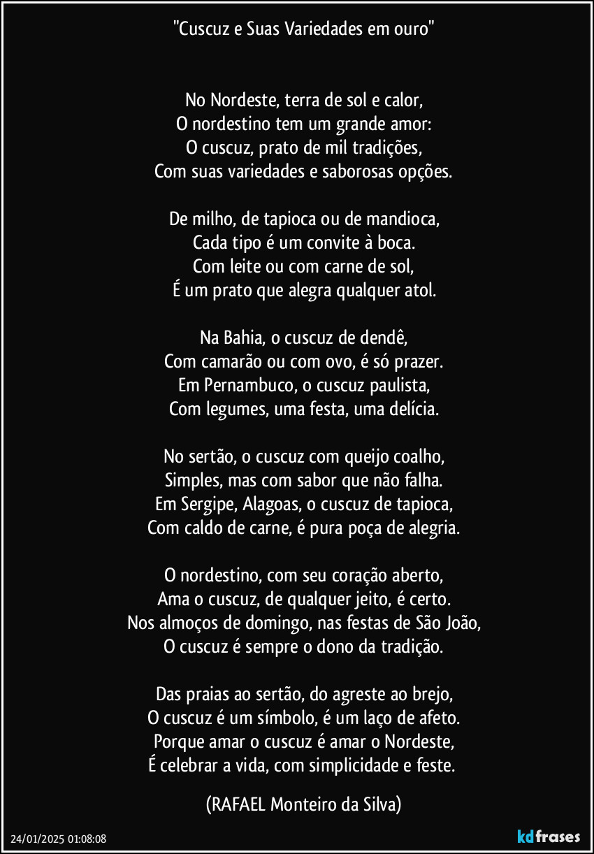 "Cuscuz e Suas Variedades em ouro"


No Nordeste, terra de sol e calor,
O nordestino tem um grande amor:
O cuscuz, prato de mil tradições,
Com suas variedades e saborosas opções.

De milho, de tapioca ou de mandioca,
Cada tipo é um convite à boca.
Com leite ou com carne de sol,
É um prato que alegra qualquer atol.

Na Bahia, o cuscuz de dendê,
Com camarão ou com ovo, é só prazer.
Em Pernambuco, o cuscuz paulista,
Com legumes, uma festa, uma delícia.

No sertão, o cuscuz com queijo coalho,
Simples, mas com sabor que não falha.
Em Sergipe, Alagoas, o cuscuz de tapioca,
Com caldo de carne, é pura poça de alegria.

O nordestino, com seu coração aberto,
Ama o cuscuz, de qualquer jeito, é certo.
Nos almoços de domingo, nas festas de São João,
O cuscuz é sempre o dono da tradição.

Das praias ao sertão, do agreste ao brejo,
O cuscuz é um símbolo, é um laço de afeto.
Porque amar o cuscuz é amar o Nordeste,
É celebrar a vida, com simplicidade e feste. (Rafael Monteiro da Silva)