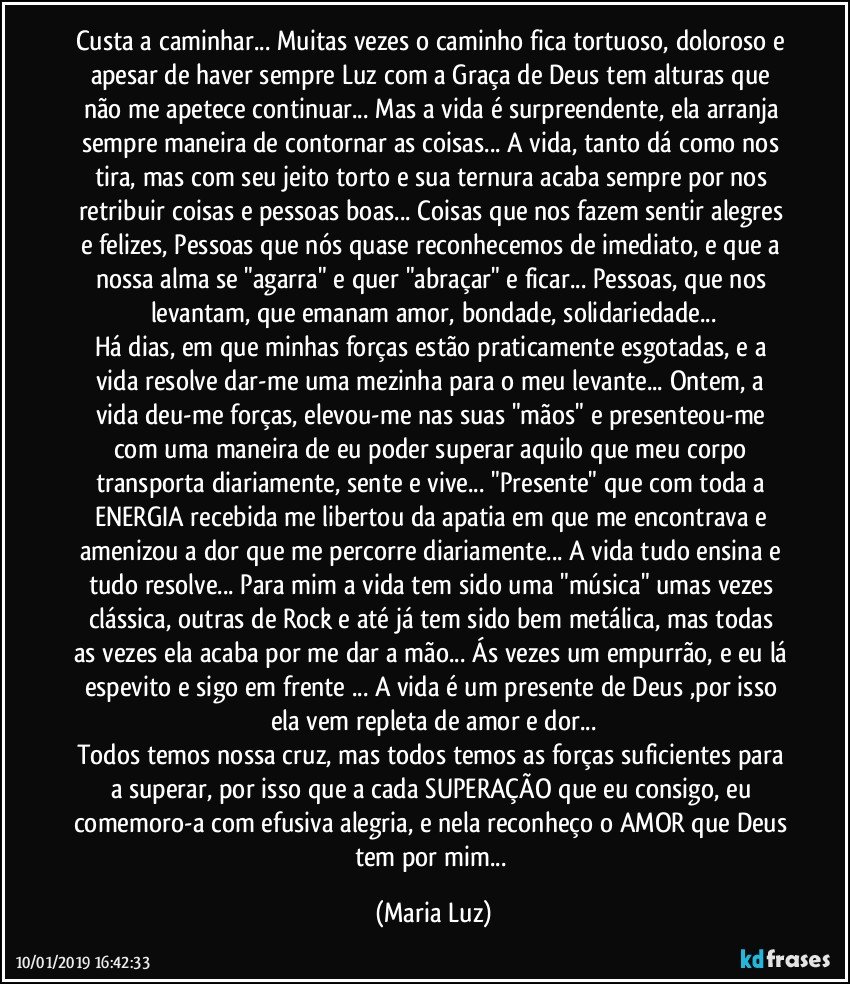 Custa a caminhar... Muitas vezes o caminho fica tortuoso, doloroso e apesar de haver sempre Luz com a Graça de Deus tem alturas que não me apetece continuar... Mas a vida é surpreendente, ela arranja sempre maneira de contornar as coisas... A vida, tanto dá como nos tira, mas com seu jeito torto e sua ternura acaba sempre por nos retribuir coisas e pessoas boas... Coisas que nos fazem sentir alegres e felizes, Pessoas que nós quase reconhecemos de imediato, e que a nossa alma se "agarra"  e quer "abraçar" e ficar...  Pessoas, que nos levantam, que emanam amor, bondade, solidariedade...
Há dias, em que minhas forças estão praticamente esgotadas, e a vida resolve dar-me uma mezinha para o meu levante... Ontem, a vida deu-me forças, elevou-me nas suas "mãos" e presenteou-me com uma maneira de eu poder superar aquilo que meu corpo transporta diariamente, sente e vive...  "Presente" que com toda a ENERGIA recebida me libertou da apatia em que me encontrava e amenizou a dor que me percorre diariamente... A vida tudo ensina e tudo resolve... Para mim a vida tem sido uma "música" umas vezes clássica, outras  de Rock  e até já tem sido bem metálica, mas todas as vezes ela acaba por me dar a mão... Ás vezes um empurrão, e eu lá espevito e sigo em frente ... A vida é um presente de Deus ,por isso ela vem repleta de amor e dor...
Todos temos nossa cruz, mas todos temos as forças suficientes para a superar, por isso que a cada SUPERAÇÃO que eu consigo, eu comemoro-a com efusiva alegria, e nela reconheço o AMOR que Deus tem por mim... (Maria Luz)