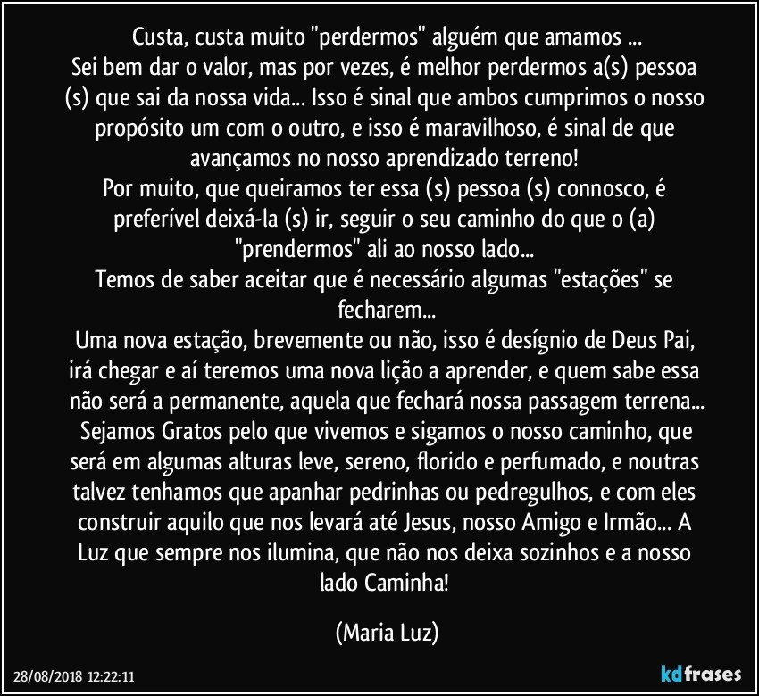 Custa, custa muito "perdermos" alguém que amamos ...
Sei bem dar o valor, mas por vezes, é melhor perdermos a(s) pessoa (s) que sai da nossa vida... Isso é sinal que ambos cumprimos o nosso propósito um com o outro, e isso é maravilhoso, é sinal de que avançamos no nosso aprendizado terreno! 
Por muito, que queiramos ter essa (s) pessoa (s) connosco, é preferível deixá-la (s) ir, seguir o seu caminho do que o (a) "prendermos" ali  ao nosso lado...  
Temos de saber aceitar que é necessário algumas "estações" se fecharem...
Uma nova estação, brevemente ou não, isso é desígnio de Deus Pai, irá chegar e aí teremos uma nova lição a aprender, e quem sabe essa não será a permanente, aquela que fechará nossa passagem terrena...
 Sejamos Gratos pelo que vivemos e sigamos o nosso caminho, que será em algumas alturas leve, sereno, florido e perfumado, e noutras talvez tenhamos que apanhar pedrinhas ou pedregulhos, e com eles construir aquilo que nos levará até Jesus, nosso Amigo e Irmão... A Luz que sempre nos ilumina, que não nos deixa sozinhos e a nosso lado Caminha! (Maria Luz)