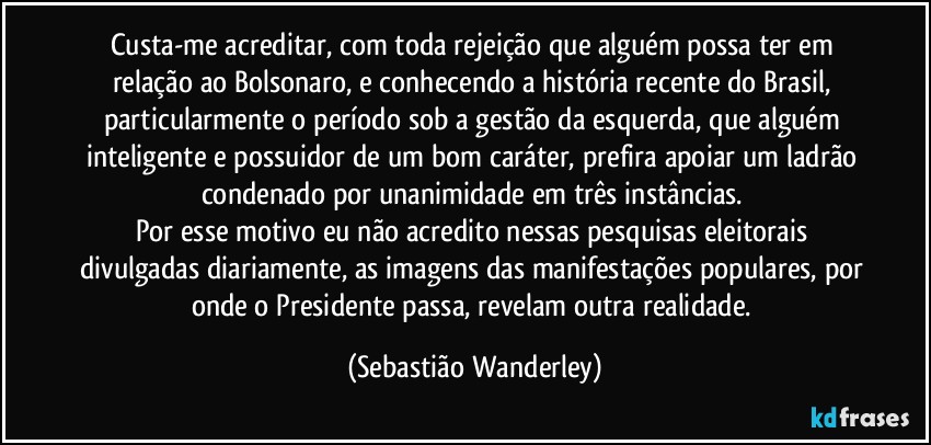 Custa-me acreditar, com toda rejeição que alguém possa ter em relação ao Bolsonaro, e conhecendo a história recente do Brasil, particularmente o período sob a gestão da esquerda, que alguém inteligente e possuidor de um bom caráter, prefira apoiar um ladrão condenado por unanimidade em três instâncias. 
Por esse motivo eu não acredito nessas pesquisas eleitorais divulgadas diariamente, as imagens das manifestações populares, por onde o Presidente passa, revelam outra realidade. (Sebastião Wanderley)