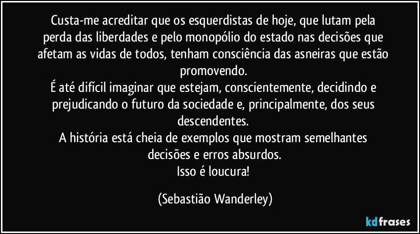 Custa-me acreditar que os esquerdistas de hoje, que lutam pela perda das liberdades e pelo monopólio do estado nas decisões que afetam as vidas de todos, tenham consciência das asneiras que estão promovendo. 
É até difícil imaginar que estejam, conscientemente, decidindo e prejudicando o futuro da sociedade e, principalmente, dos seus descendentes. 
A história está cheia de exemplos que mostram semelhantes decisões e erros absurdos.
Isso é loucura! (Sebastião Wanderley)