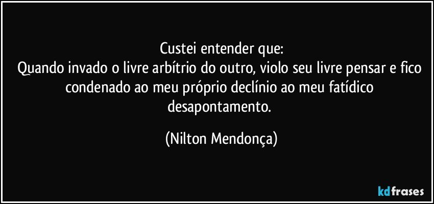 Custei entender que:
Quando invado o livre arbítrio do outro, violo seu livre pensar e fico condenado ao meu próprio declínio ao meu fatídico desapontamento. (Nilton Mendonça)