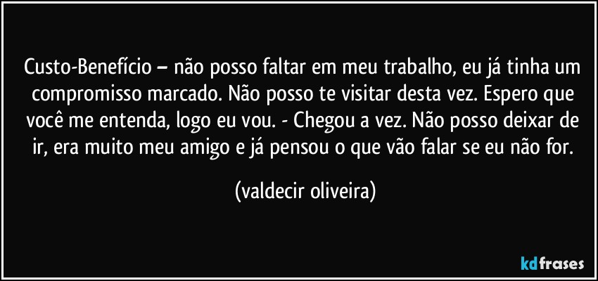 Custo-Benefício – não posso faltar em meu trabalho, eu já tinha um compromisso marcado. Não posso te visitar desta vez. Espero que você me entenda, logo eu vou. - Chegou a vez. Não posso deixar de ir, era muito meu amigo e já pensou o que vão falar se eu não for. (valdecir oliveira)