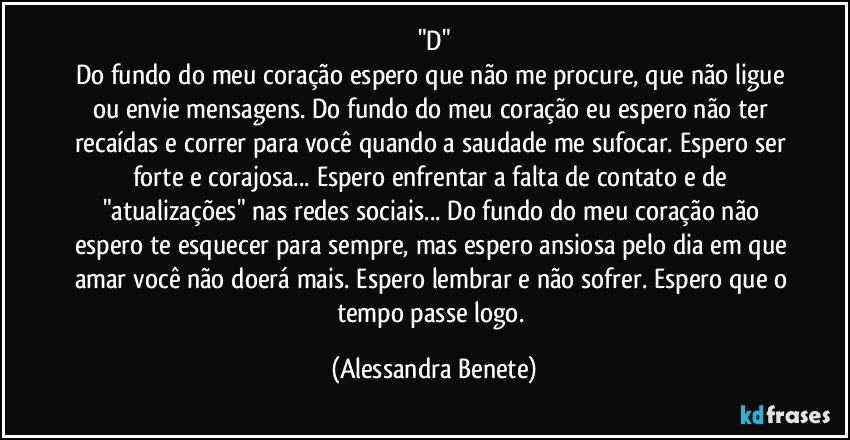 "D"
Do fundo do meu coração espero que não me procure, que não ligue ou envie mensagens. Do fundo do meu coração eu espero não ter recaídas e correr para você quando a saudade me sufocar. Espero ser forte e corajosa... Espero enfrentar a falta de contato e de "atualizações" nas redes sociais... Do fundo do meu coração não espero te esquecer para sempre, mas espero ansiosa pelo dia em que amar você não doerá mais. Espero lembrar e não sofrer. Espero que o tempo passe logo. (Alessandra Benete)