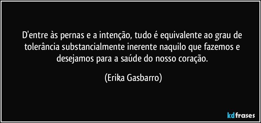 D'entre às pernas e a intenção, tudo é equivalente ao grau de tolerância substancialmente inerente naquilo que fazemos e desejamos para a saúde do nosso coração. (Erika Gasbarro)