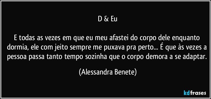 D & Eu

E todas as vezes em que eu meu afastei do corpo dele enquanto dormia, ele com jeito sempre me puxava pra perto... É que às vezes a pessoa passa tanto tempo sozinha que o corpo demora a se adaptar. (Alessandra Benete)