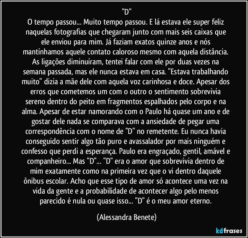 "D"
O tempo passou... Muito tempo passou. E lá estava ele super feliz naquelas fotografias que chegaram junto com mais seis caixas que ele enviou para mim. Já faziam exatos quinze anos e nós mantínhamos aquele contato caloroso mesmo com aquela distância. As ligações diminuíram, tentei falar com ele por duas vezes na semana passada, mas ele nunca estava em casa. "Estava trabalhando muito" dizia a mãe dele com aquela voz carinhosa e doce. Apesar dos erros que cometemos um com o outro o sentimento sobrevivia sereno dentro do peito em fragmentos espalhados pelo corpo e na alma. Apesar de estar namorando com o Paulo há quase um ano e de gostar dele nada se comparava com a ansiedade de pegar uma correspondência com o nome de "D" no remetente. Eu nunca havia conseguido sentir algo tão puro e avassalador por mais ninguém e confesso que perdi a esperança. Paulo era engraçado, gentil, amável e companheiro... Mas "D"... "D" era o amor que sobrevivia dentro de mim exatamente como na primeira vez que o vi dentro daquele ônibus escolar. Acho que esse tipo de amor só acontece uma vez na vida da gente e a probabilidade de acontecer algo pelo menos parecido é nula ou quase isso... "D" é o meu amor eterno. (Alessandra Benete)