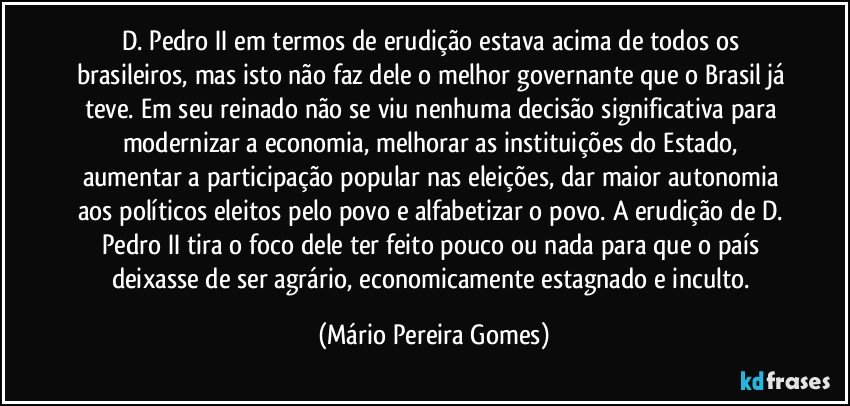 D. Pedro II em termos de erudição estava acima de todos os brasileiros, mas isto não faz dele o melhor governante que o Brasil já teve. Em seu reinado não se viu nenhuma decisão significativa para modernizar a economia, melhorar as instituições do Estado, aumentar a participação popular nas eleições, dar maior autonomia aos políticos eleitos pelo povo e alfabetizar o povo. A erudição de D. Pedro II tira o foco dele ter feito pouco ou nada para que o país deixasse de ser agrário, economicamente estagnado e inculto. (Mário Pereira Gomes)