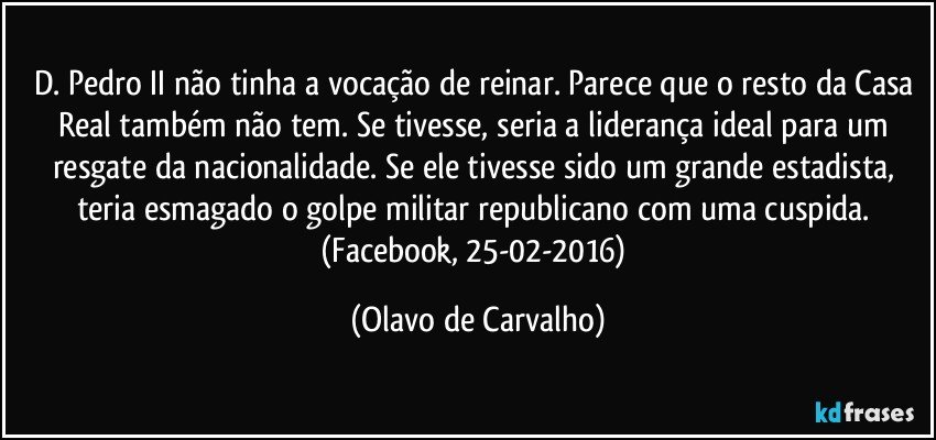 D. Pedro II não tinha a vocação de reinar. Parece que o resto da Casa Real também não tem. Se tivesse, seria a liderança ideal para um resgate da nacionalidade. Se ele tivesse sido um grande estadista, teria esmagado o golpe militar republicano com uma cuspida. (Facebook, 25-02-2016) (Olavo de Carvalho)