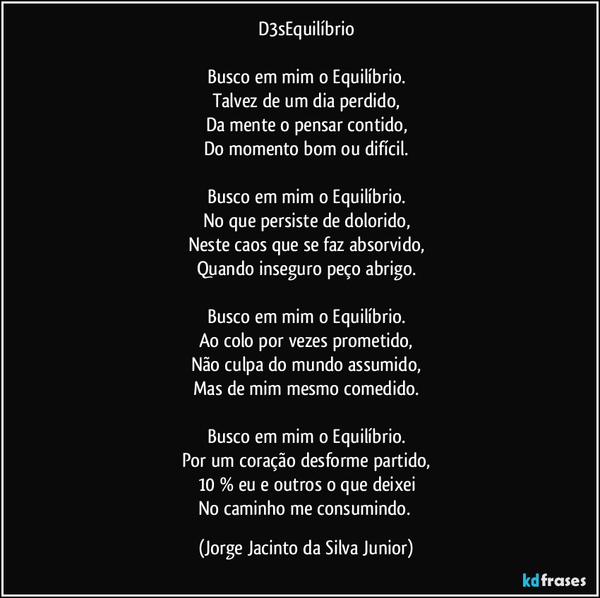 D3sEquilíbrio

Busco em mim o Equilíbrio.
Talvez de um dia perdido,
Da mente o pensar contido,
Do momento bom ou difícil.

Busco em mim o Equilíbrio.
No que persiste de dolorido,
Neste caos que se faz absorvido,
Quando inseguro peço abrigo.

Busco em mim o Equilíbrio.
Ao colo por vezes prometido,
Não culpa do mundo assumido,
Mas de mim mesmo comedido.

Busco em mim o Equilíbrio.
Por um coração desforme partido,
10 % eu e outros o que deixei
No caminho me consumindo. (Jorge Jacinto da Silva Junior)