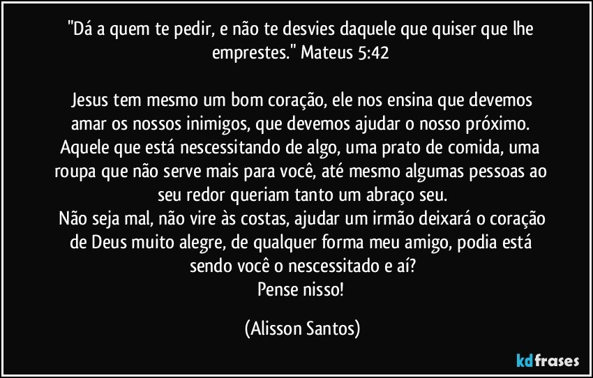 "Dá a quem te pedir, e não te desvies daquele que quiser que lhe emprestes." Mateus 5:42
Jesus tem mesmo um bom coração, ele nos ensina que devemos amar os nossos inimigos, que devemos ajudar o nosso próximo. Aquele que está nescessitando de algo, uma prato de comida, uma roupa que não serve mais para você, até mesmo algumas pessoas ao seu redor queriam tanto um abraço seu.
Não seja mal, não vire às costas, ajudar um irmão deixará o coração de Deus muito alegre, de qualquer forma meu amigo, podia está sendo você o nescessitado e aí?
Pense nisso! (Alisson Santos)