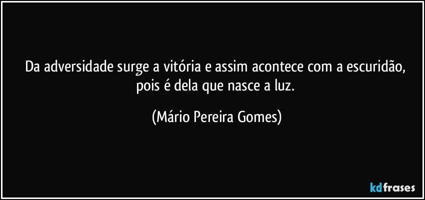 Da adversidade surge a vitória e assim acontece com a escuridão, pois é dela que nasce a luz. (Mário Pereira Gomes)