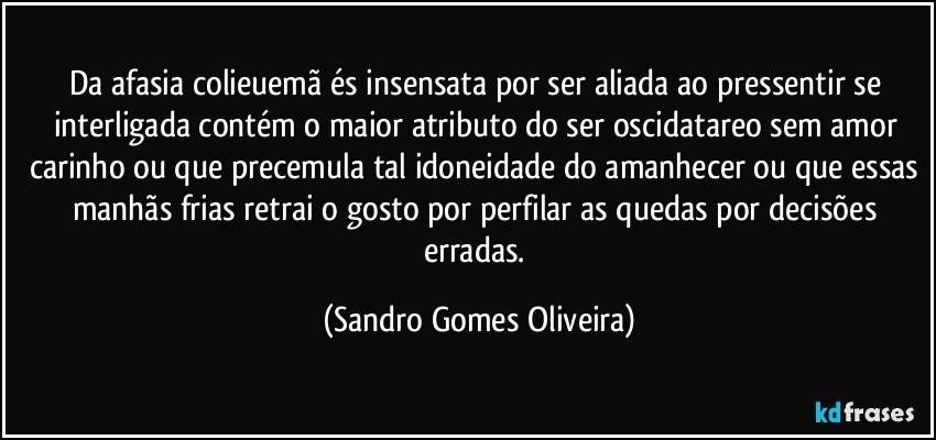 Da afasia colieuemã és insensata por ser aliada ao pressentir se interligada contém o maior atributo do ser oscidatareo sem amor carinho ou que precemula tal idoneidade do amanhecer ou que essas manhãs frias retrai o gosto por perfilar as quedas por decisões erradas. (Sandro Gomes Oliveira)