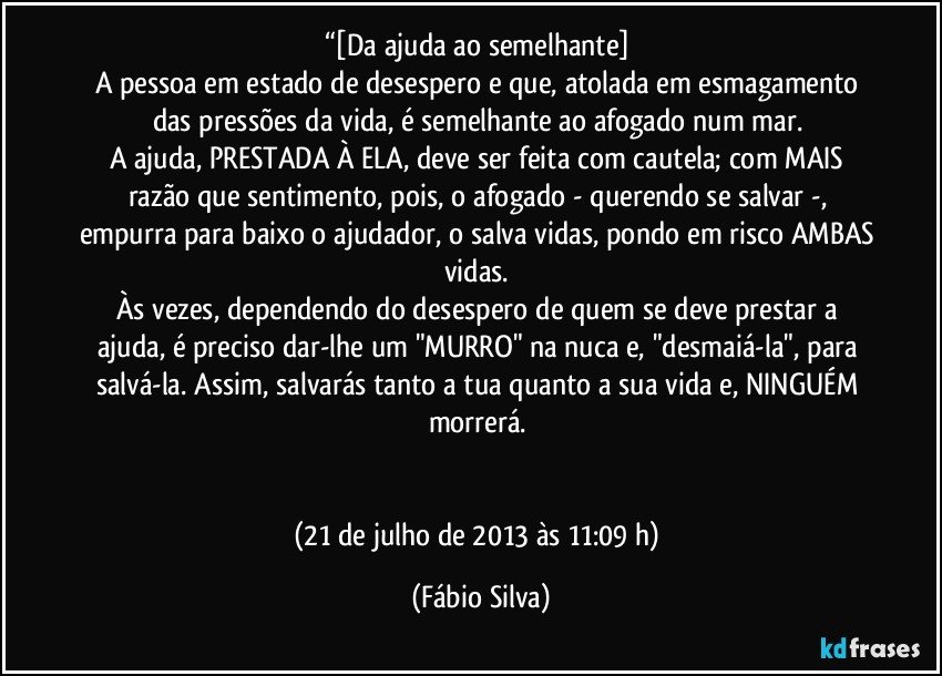 “[Da ajuda ao semelhante] 
A pessoa em estado de desespero e que, atolada em esmagamento das pressões da vida, é semelhante ao afogado num mar. 
A ajuda, PRESTADA À ELA, deve ser feita com cautela; com MAIS razão que sentimento, pois,  o afogado - querendo se salvar -, empurra para baixo o ajudador, o salva vidas, pondo em risco AMBAS vidas. 
Às vezes, dependendo do desespero de quem se deve prestar a ajuda, é preciso dar-lhe um "MURRO" na nuca e, "desmaiá-la", para salvá-la. Assim, salvarás tanto a tua quanto a sua vida e, NINGUÉM morrerá. 


(21 de julho de 2013 às 11:09 h) (Fábio Silva)