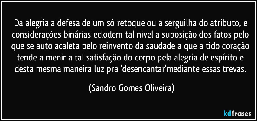 Da alegria a defesa de um só retoque ou a serguilha do atributo, e considerações binárias eclodem tal nivel a suposição dos fatos pelo que se auto acaleta pelo reinvento da saudade a que a tido coração tende a menir a tal satisfação do corpo pela alegria de espírito e desta mesma maneira luz pra 'desencantar'mediante essas trevas. (Sandro Gomes Oliveira)