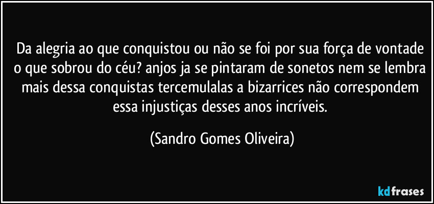 Da alegria ao que conquistou ou não se foi por sua força de vontade o que sobrou do céu? anjos ja se pintaram de sonetos nem se lembra mais dessa conquistas tercemulalas a bizarrices não correspondem essa injustiças desses anos incríveis. (Sandro Gomes Oliveira)