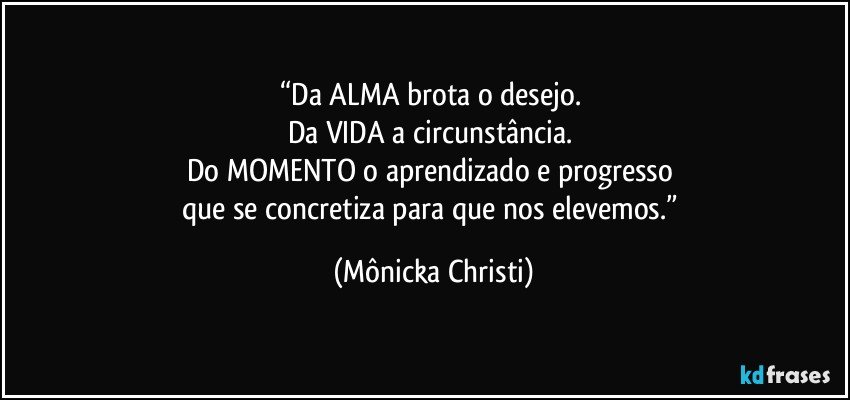 “Da ALMA brota o desejo. 
Da VIDA a circunstância. 
Do MOMENTO o aprendizado e progresso 
que se concretiza para que nos elevemos.” (Mônicka Christi)