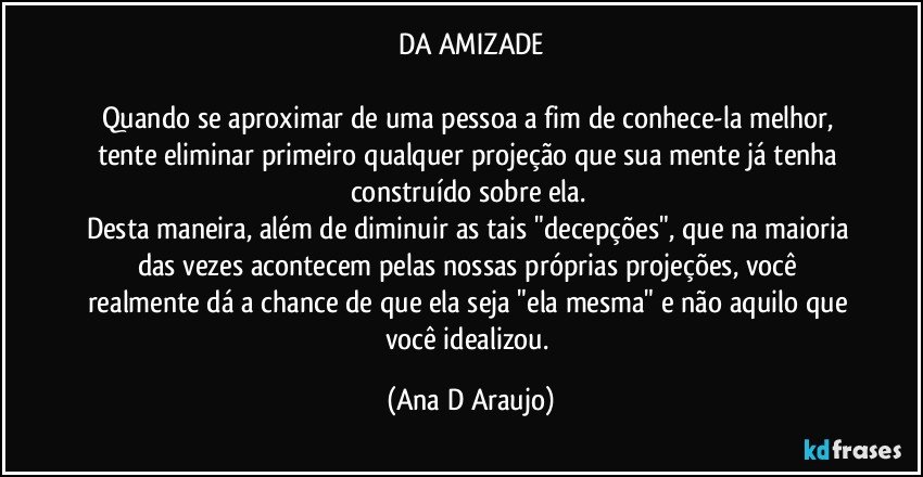 DA AMIZADE

Quando se aproximar de uma pessoa a fim de conhece-la melhor, tente eliminar primeiro qualquer projeção que sua mente já tenha construído sobre ela. 
Desta maneira, além de diminuir as tais "decepções", que na maioria das vezes acontecem pelas nossas próprias projeções, você realmente dá a chance de que ela seja "ela mesma" e não aquilo que você idealizou. (Ana D Araujo)