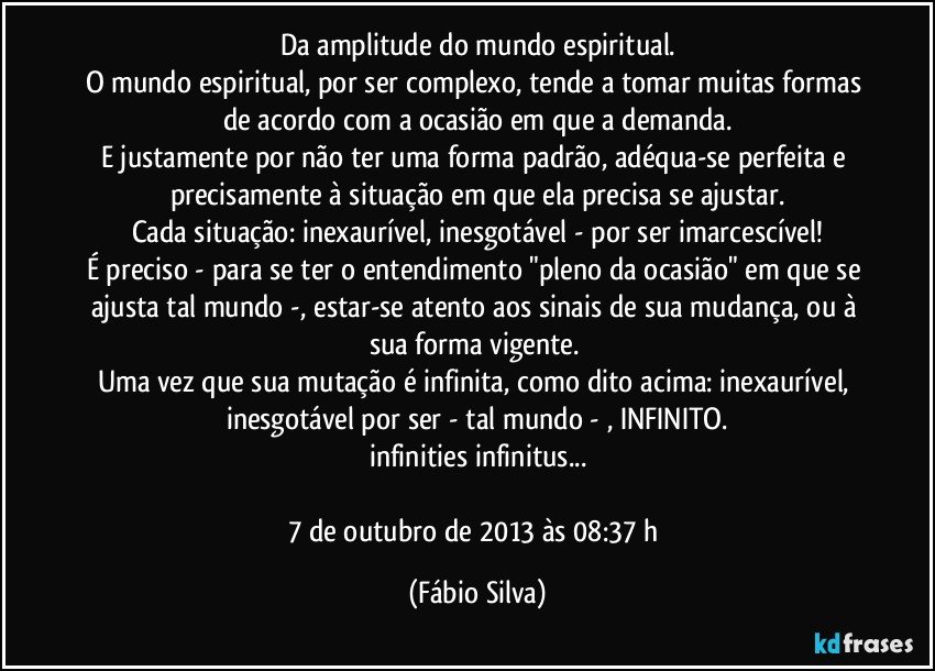 Da amplitude do mundo espiritual.
O mundo espiritual, por ser complexo, tende a tomar muitas formas de acordo com a ocasião em que a demanda.
E justamente por não ter uma forma padrão, adéqua-se perfeita e precisamente à situação em que ela precisa se ajustar.
Cada situação: inexaurível, inesgotável - por ser imarcescível!
É preciso - para se ter o entendimento "pleno da ocasião" em que se ajusta tal mundo -, estar-se atento aos sinais de sua mudança, ou à sua forma vigente. 
Uma vez que sua mutação é infinita, como dito acima: inexaurível, inesgotável por ser - tal mundo - , INFINITO.
infinities infinitus...

7 de outubro de 2013 às 08:37 h (Fábio Silva)