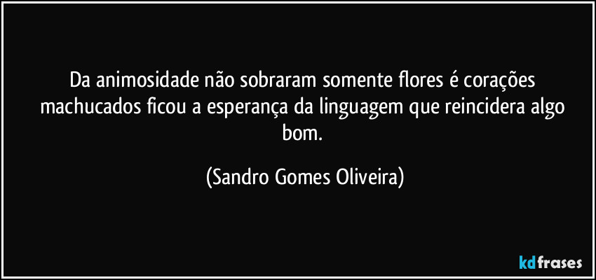 Da animosidade não sobraram somente flores é corações machucados ficou a esperança da linguagem que reincidera algo bom. (Sandro Gomes Oliveira)