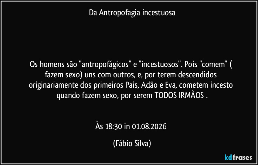 Da Antropofagia incestuosa




Os homens são "antropofágicos" e "incestuosos". Pois "comem" ( fazem sexo) uns com outros, e, por terem descendidos originariamente dos primeiros Pais, Adão e Eva, cometem incesto quando fazem sexo, por serem TODOS IRMÃOS .


Às 18:30 in 01.08.2026 (Fábio Silva)