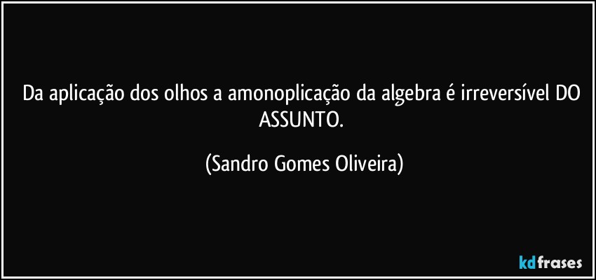 Da aplicação dos olhos a amonoplicação da algebra é irreversível DO ASSUNTO. (Sandro Gomes Oliveira)