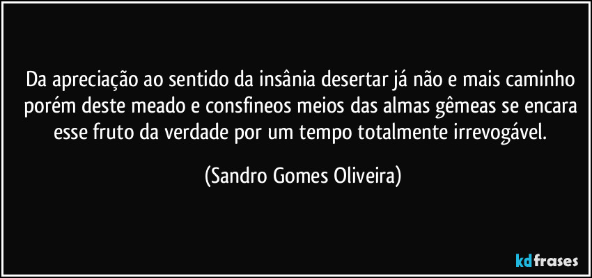 Da apreciação ao sentido da insânia desertar já não e mais caminho porém deste meado e consfineos meios das almas gêmeas se encara esse fruto da verdade por um tempo totalmente irrevogável. (Sandro Gomes Oliveira)