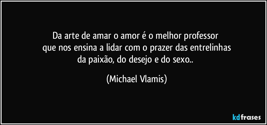 Da arte de amar o amor é o melhor professor 
que nos ensina a lidar com o prazer das entrelinhas
da paixão, do desejo e  do sexo.. (Michael Vlamis)