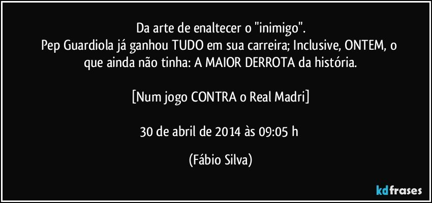 Da arte de enaltecer o "inimigo".
Pep Guardiola já ganhou TUDO em sua carreira; Inclusive, ONTEM, o que ainda não tinha: A MAIOR DERROTA da história.

[Num jogo CONTRA o Real Madri]

30 de abril de 2014 às 09:05 h (Fábio Silva)