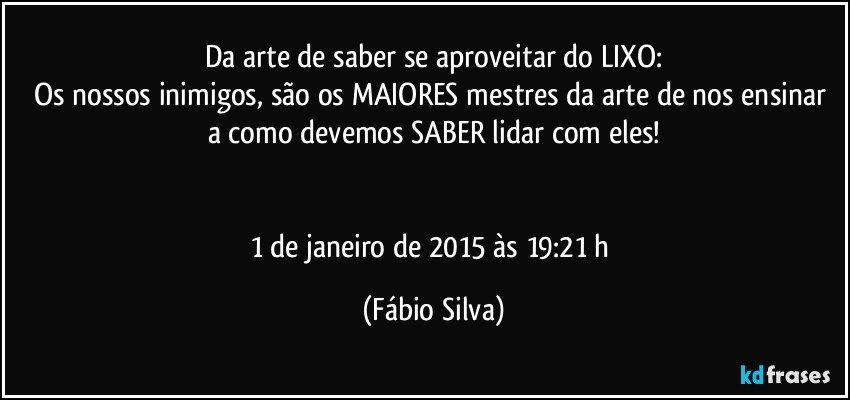 Da arte de saber se aproveitar do LIXO:
Os nossos inimigos, são os MAIORES mestres da arte de nos ensinar a como devemos SABER lidar com eles!


1 de janeiro de 2015 às 19:21 h (Fábio Silva)