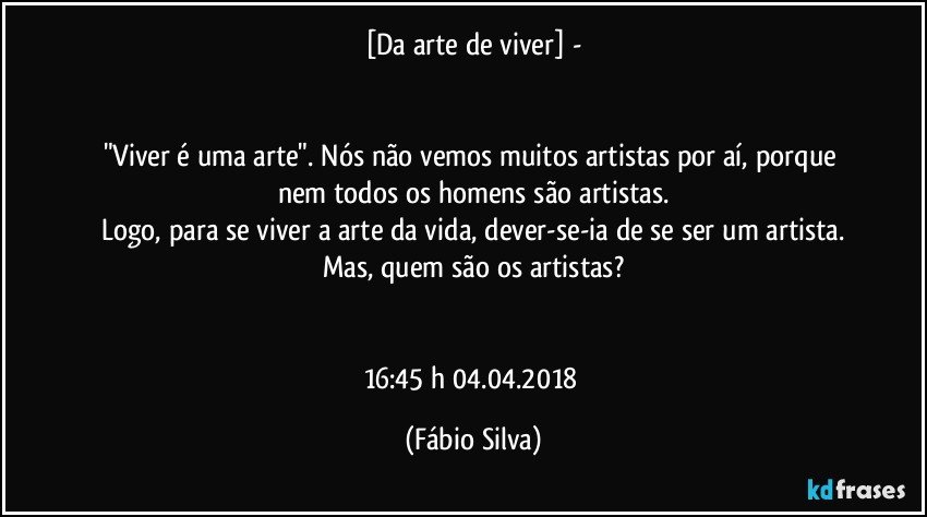 [Da arte de viver] -


"Viver é uma arte". Nós não vemos muitos artistas por aí, porque nem todos os homens são artistas.
Logo, para se viver a arte da vida, dever-se-ia de se ser um artista.
Mas, quem são os artistas?


16:45 h  04.04.2018 (Fábio Silva)