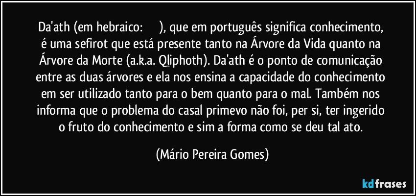 Da'ath (em hebraico: דעת‬), que em português significa conhecimento, é uma sefirot que está presente tanto na Árvore da Vida quanto na Árvore da Morte (a.k.a. Qliphoth). Da'ath é o ponto de comunicação entre as duas árvores e ela nos ensina a capacidade do conhecimento em ser utilizado tanto para o bem quanto para o mal. Também nos informa que o problema do casal primevo não foi, per si, ter ingerido o fruto do conhecimento e sim a forma como se deu tal ato. (Mário Pereira Gomes)