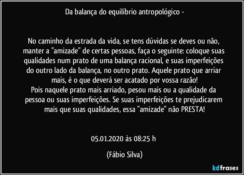 Da balança do equilíbrio antropológico -


No caminho da estrada da vida, se tens dúvidas se deves ou não, manter a "amizade" de certas pessoas, faça o seguinte: coloque suas qualidades num prato de uma balança racional, e suas imperfeições do outro lado da balança, no outro prato. Aquele prato que  arriar mais, é o que deverá ser acatado por vossa razão!
Pois naquele prato mais arriado, pesou mais ou a qualidade da pessoa ou suas imperfeições. Se suas imperfeições te prejudicarem mais que suas qualidades, essa "amizade" não PRESTA!


05.01.2020  às 08:25 h (Fábio Silva)