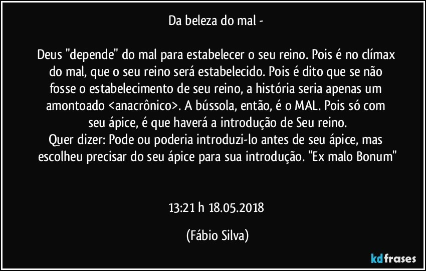 Da beleza do mal - 

Deus "depende" do mal para estabelecer o seu reino. Pois é no clímax do mal, que o seu reino será estabelecido. Pois é dito que se não fosse o estabelecimento de seu reino, a história seria apenas um amontoado <anacrônico>. A bússola, então, é o MAL. Pois só com seu ápice, é que haverá a introdução de Seu reino.
Quer dizer: Pode ou poderia introduzi-lo antes de seu ápice, mas escolheu precisar do seu ápice para sua introdução. "Ex malo Bonum"


13:21 h 18.05.2018 (Fábio Silva)