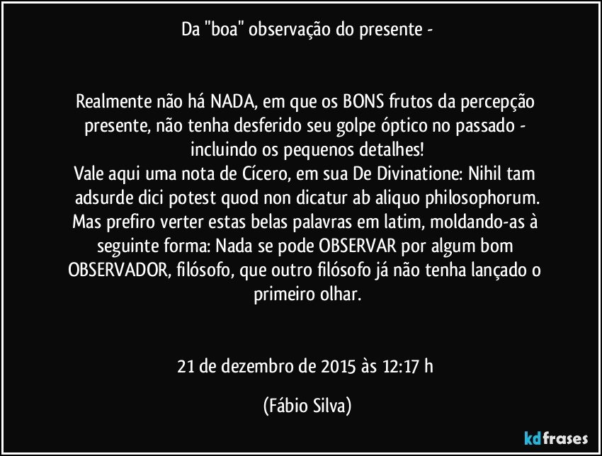 Da "boa" observação do presente -


Realmente não há NADA, em que os BONS frutos da percepção presente, não tenha desferido seu golpe óptico no passado - incluindo os pequenos detalhes!
Vale aqui uma nota de Cícero, em sua De Divinatione: Nihil tam adsurde dici potest quod non dicatur ab aliquo philosophorum.
Mas prefiro verter estas belas palavras em latim, moldando-as à seguinte forma: Nada se pode OBSERVAR por algum bom OBSERVADOR, filósofo, que outro filósofo já não tenha lançado o primeiro olhar.


21 de dezembro de 2015 às 12:17 h (Fábio Silva)