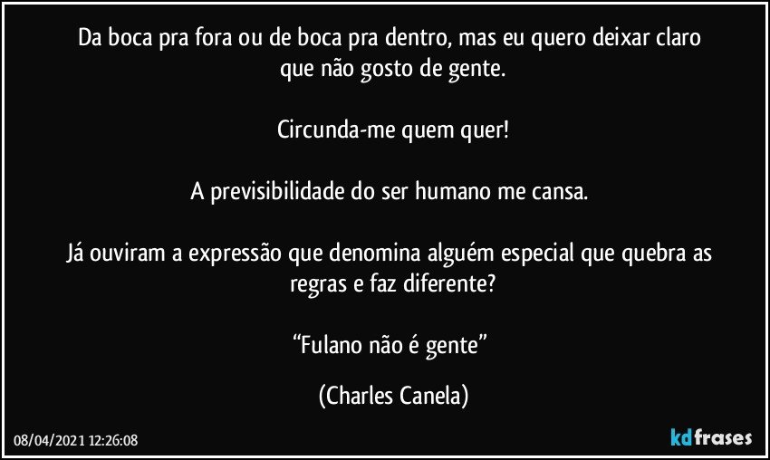 Da boca pra fora ou de boca pra dentro, mas eu quero deixar claro que não gosto de gente.

Circunda-me quem quer!

A previsibilidade do ser humano me cansa. 

Já ouviram a expressão que denomina alguém especial que quebra as regras e faz diferente?

“Fulano não é gente” (Charles Canela)