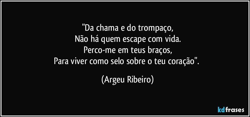 "Da chama e do trompaço,
Não há quem escape com vida.
Perco-me em teus braços,
Para viver como selo sobre o teu coração". (Argeu Ribeiro)