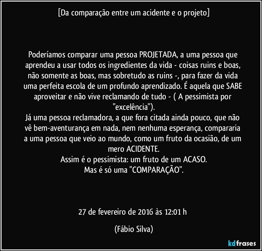 [Da comparação entre um acidente e o projeto]



Poderíamos comparar uma pessoa PROJETADA, a uma pessoa que aprendeu a usar todos os ingredientes da vida - coisas ruins e boas, não somente as boas, mas sobretudo as ruins -, para fazer da vida uma perfeita escola de um profundo aprendizado. É aquela que SABE aproveitar e não vive reclamando de tudo - ( A pessimista por "excelência").
Já uma pessoa reclamadora, a que fora citada ainda pouco, que não vê bem-aventurança em nada, nem nenhuma esperança, compararia a uma pessoa que veio ao mundo, como um fruto da ocasião, de um mero ACIDENTE.
Assim é o pessimista: um fruto de um ACASO.
Mas é só uma "COMPARAÇÃO".



27 de fevereiro de 2016 às 12:01 h (Fábio Silva)