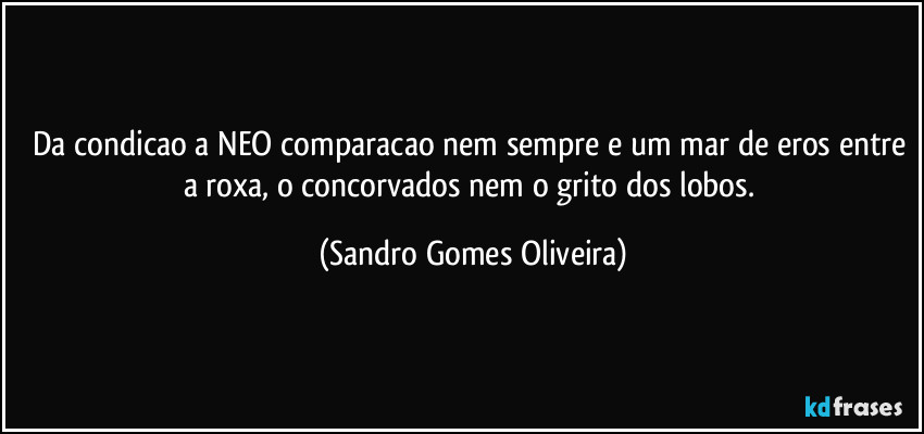 Da condicao a NEO comparacao nem sempre e um mar de eros entre a roxa, o concorvados nem o grito dos lobos. (Sandro Gomes Oliveira)