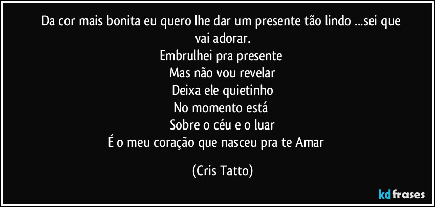 Da cor mais bonita eu quero lhe dar um presente tão lindo ...sei que vai adorar.
Embrulhei pra presente 
Mas não vou revelar
Deixa ele quietinho
No momento está 
Sobre o céu e o luar
É o meu coração que nasceu pra te Amar ❤️ (Cris Tatto)