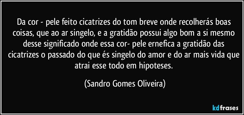 Da cor - pele feito cicatrizes do tom breve  onde recolherás boas coisas, que ao ar singelo, e a gratidão possui algo bom a si mesmo desse significado onde essa cor- pele ernefica a gratidão das cicatrizes o passado do que és singelo do amor e do ar mais vida que atrai esse todo em hipoteses. (Sandro Gomes Oliveira)