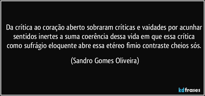 Da crítica ao coração aberto sobraram críticas e vaidades por acunhar sentidos inertes a suma coerência dessa vida em que essa crítica como sufrágio eloquente abre essa etéreo fimio contraste cheios sós. (Sandro Gomes Oliveira)