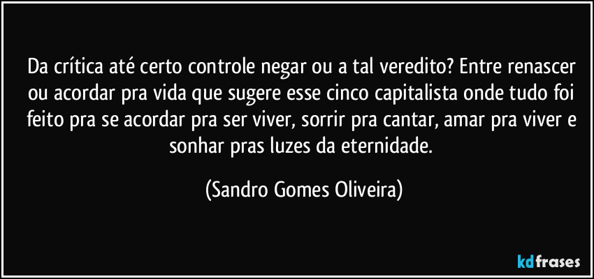 Da crítica até certo controle negar ou a tal veredito? Entre renascer ou acordar pra vida que sugere esse cinco capitalista onde tudo foi feito pra se acordar pra ser viver, sorrir pra cantar, amar pra viver e sonhar pras luzes da eternidade. (Sandro Gomes Oliveira)